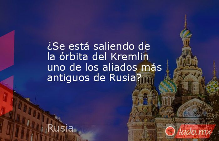 ¿Se está saliendo de la órbita del Kremlin uno de los aliados más antiguos de Rusia?. Noticias en tiempo real