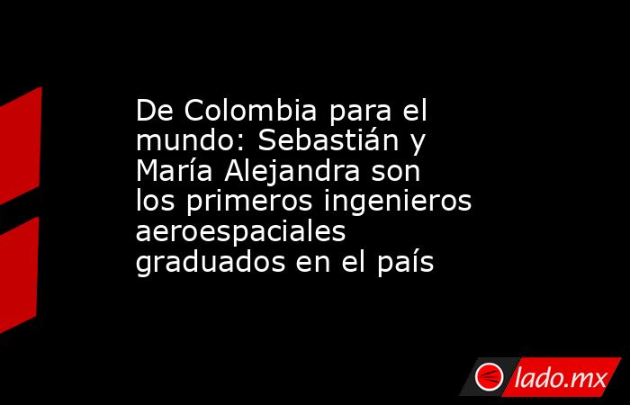 De Colombia para el mundo: Sebastián y María Alejandra son los primeros ingenieros aeroespaciales graduados en el país. Noticias en tiempo real