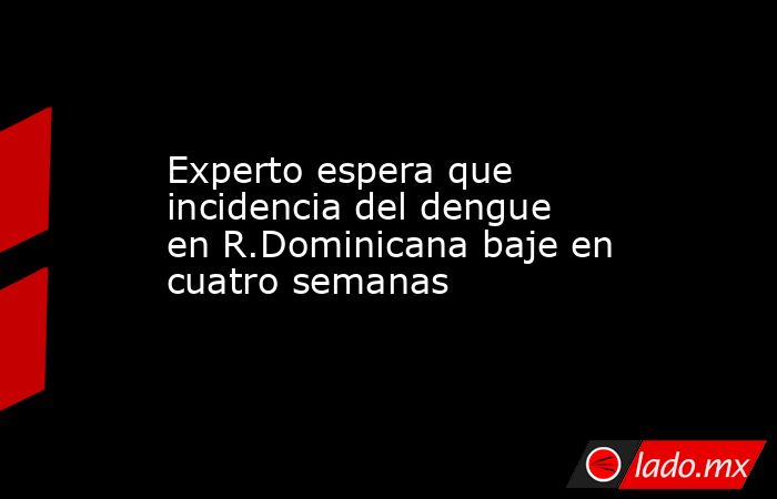 Experto espera que incidencia del dengue en R.Dominicana baje en cuatro semanas. Noticias en tiempo real