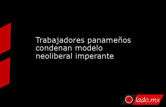 Trabajadores panameños condenan modelo neoliberal imperante. Noticias en tiempo real