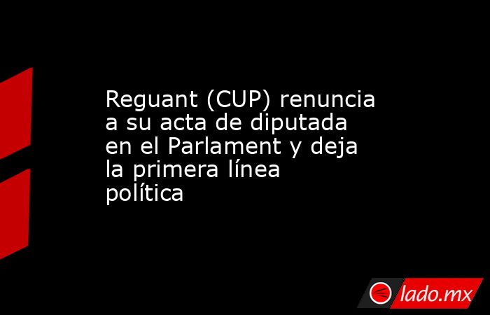Reguant (CUP) renuncia a su acta de diputada en el Parlament y deja la primera línea política. Noticias en tiempo real
