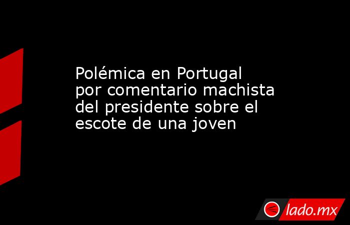 Polémica en Portugal por comentario machista del presidente sobre el escote de una joven. Noticias en tiempo real
