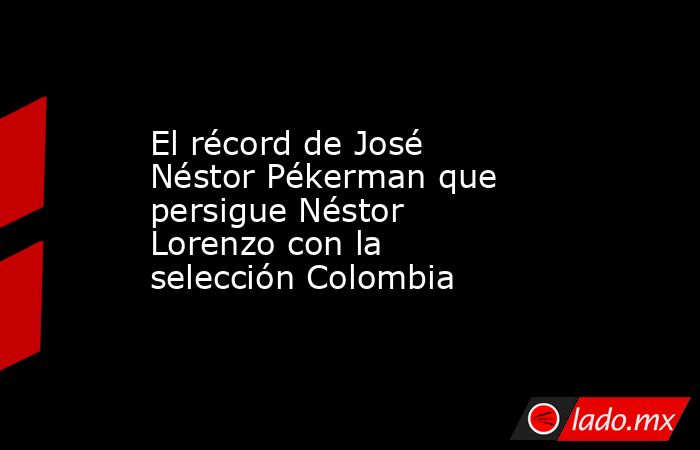 El récord de José Néstor Pékerman que persigue Néstor Lorenzo con la selección Colombia. Noticias en tiempo real