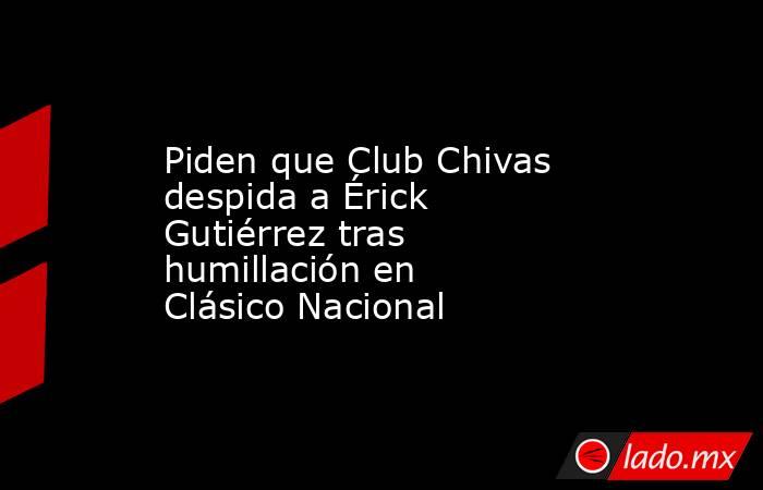 Piden que Club Chivas despida a Érick Gutiérrez tras humillación en Clásico Nacional. Noticias en tiempo real