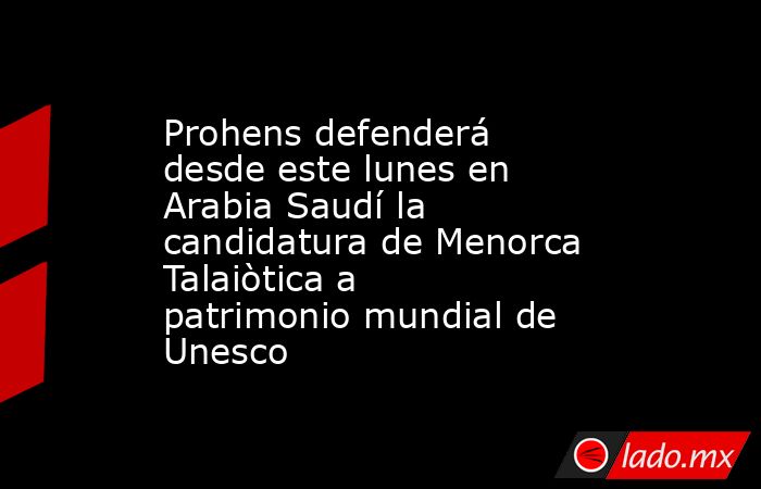 Prohens defenderá desde este lunes en Arabia Saudí la candidatura de Menorca Talaiòtica a patrimonio mundial de Unesco. Noticias en tiempo real