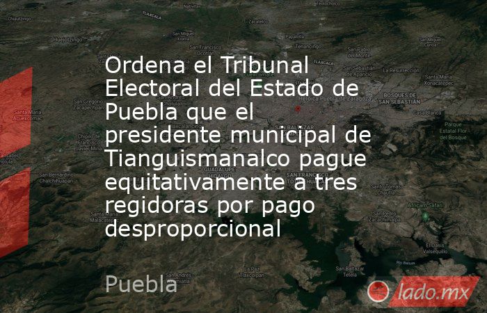 Ordena el Tribunal Electoral del Estado de Puebla que el presidente municipal de Tianguismanalco pague equitativamente a tres regidoras por pago desproporcional. Noticias en tiempo real