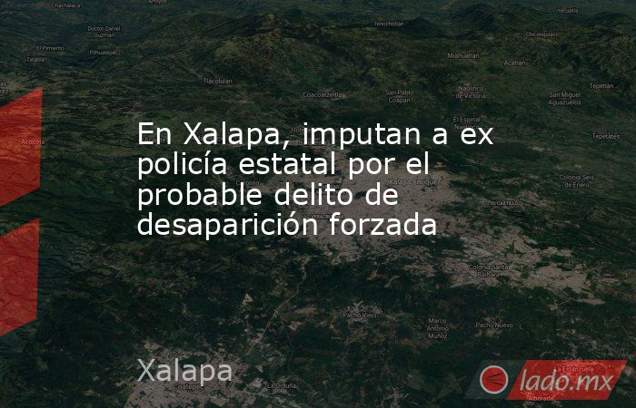 En Xalapa, imputan a ex policía estatal por el probable delito de desaparición forzada. Noticias en tiempo real