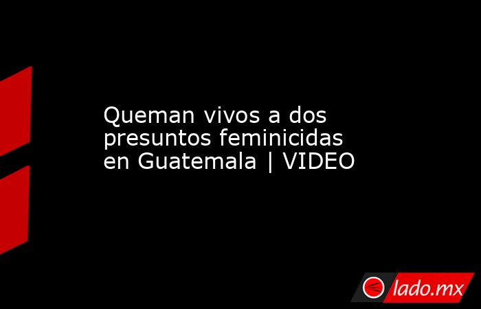 Queman vivos a dos presuntos feminicidas en Guatemala | VIDEO. Noticias en tiempo real