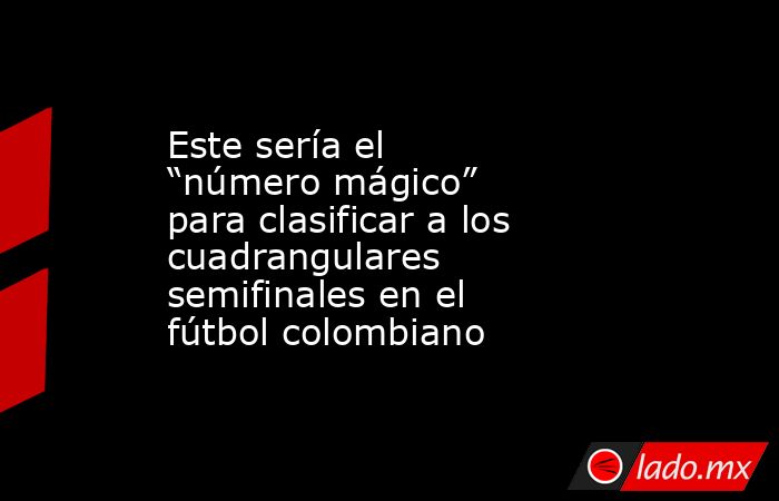Este sería el “número mágico” para clasificar a los cuadrangulares semifinales en el fútbol colombiano. Noticias en tiempo real