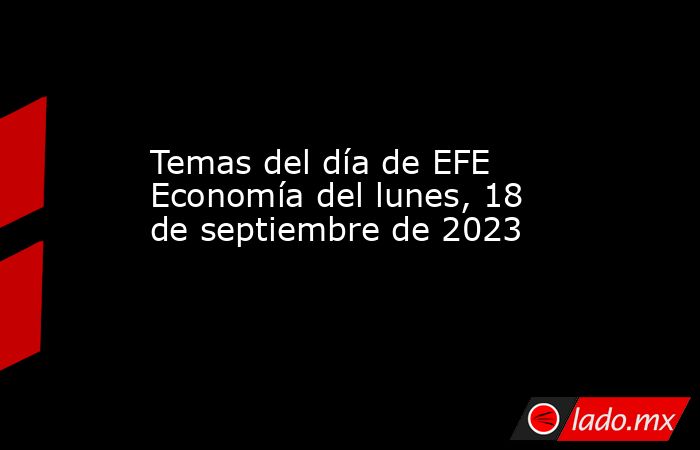 Temas del día de EFE Economía del lunes, 18 de septiembre de 2023. Noticias en tiempo real