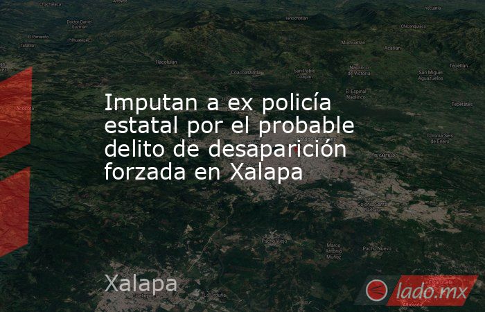 Imputan a ex policía estatal por el probable delito de desaparición forzada en Xalapa. Noticias en tiempo real