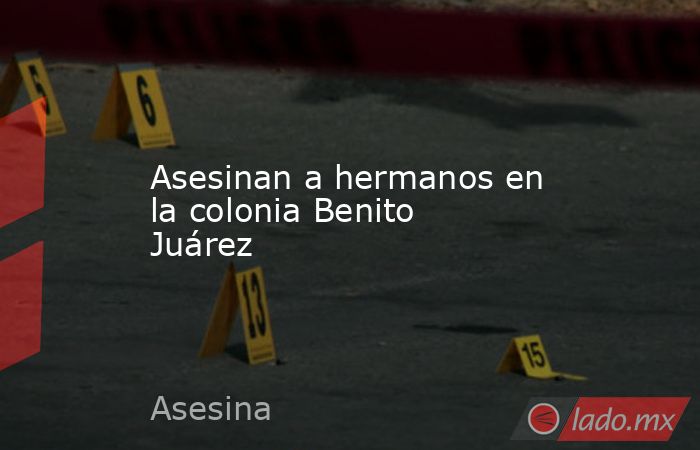 Asesinan a hermanos en la colonia Benito Juárez. Noticias en tiempo real