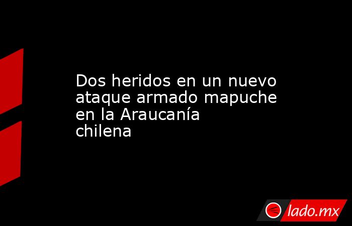 Dos heridos en un nuevo ataque armado mapuche en la Araucanía chilena. Noticias en tiempo real