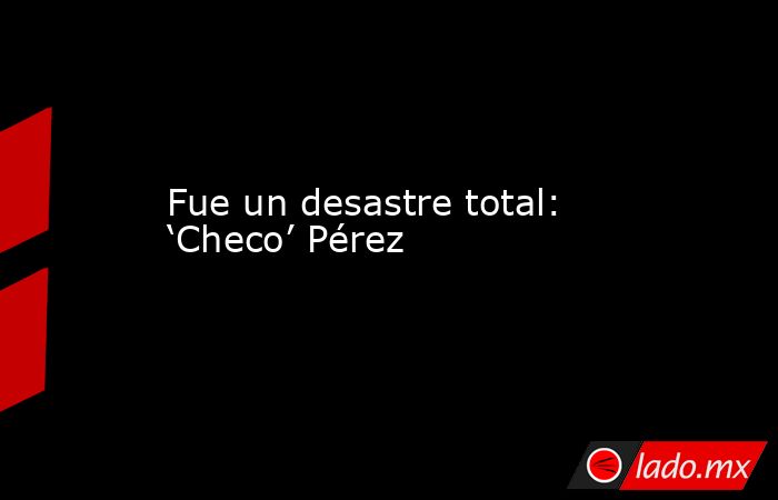 Fue un desastre total: ‘Checo’ Pérez. Noticias en tiempo real