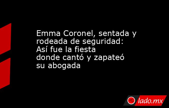 Emma Coronel, sentada y rodeada de seguridad: Así fue la fiesta donde cantó y zapateó su abogada. Noticias en tiempo real