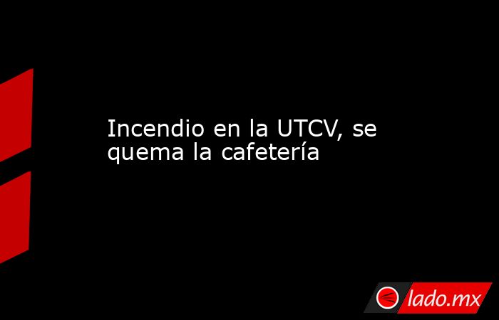 Incendio en la UTCV, se quema la cafetería. Noticias en tiempo real