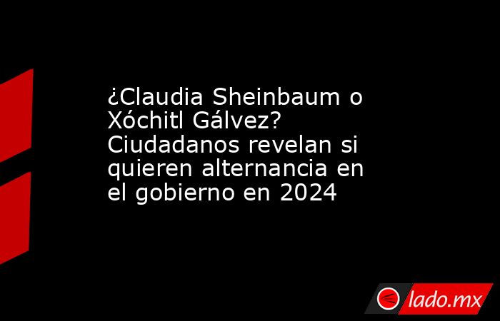 ¿Claudia Sheinbaum o Xóchitl Gálvez? Ciudadanos revelan si quieren alternancia en el gobierno en 2024. Noticias en tiempo real