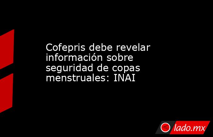 Cofepris debe revelar información sobre seguridad de copas menstruales: INAI. Noticias en tiempo real