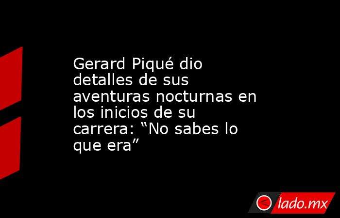 Gerard Piqué dio detalles de sus aventuras nocturnas en los inicios de su carrera: “No sabes lo que era”. Noticias en tiempo real