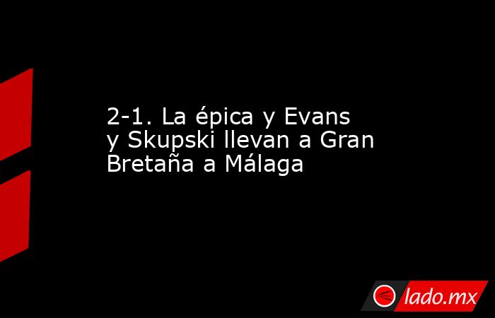 2-1. La épica y Evans y Skupski llevan a Gran Bretaña a Málaga. Noticias en tiempo real