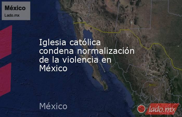 Iglesia católica condena normalización de la violencia en México. Noticias en tiempo real