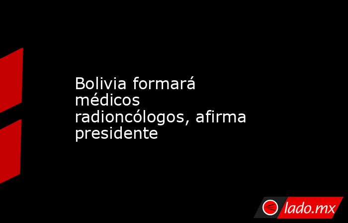 Bolivia formará médicos radioncólogos, afirma presidente. Noticias en tiempo real