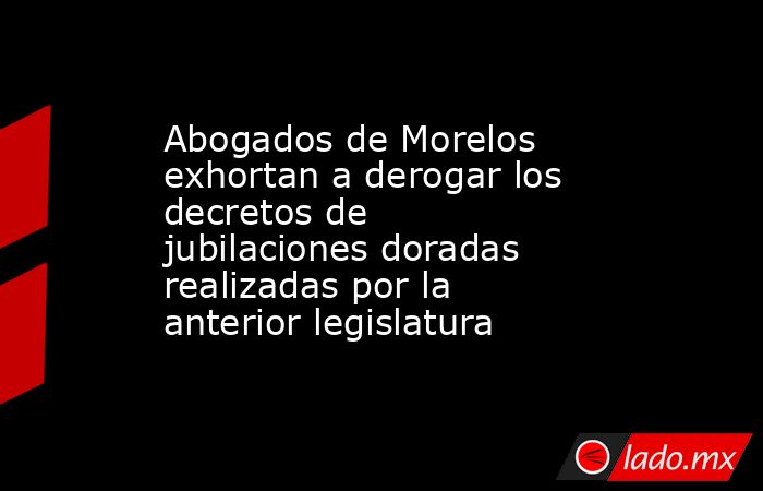 Abogados de Morelos exhortan a derogar los decretos de jubilaciones doradas realizadas por la anterior legislatura. Noticias en tiempo real