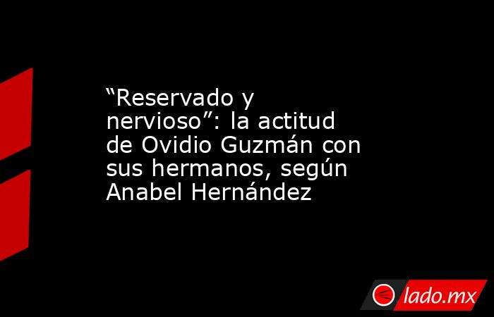 “Reservado y nervioso”: la actitud de Ovidio Guzmán con sus hermanos, según Anabel Hernández. Noticias en tiempo real