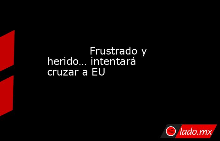             Frustrado y herido… intentará cruzar a EU            . Noticias en tiempo real