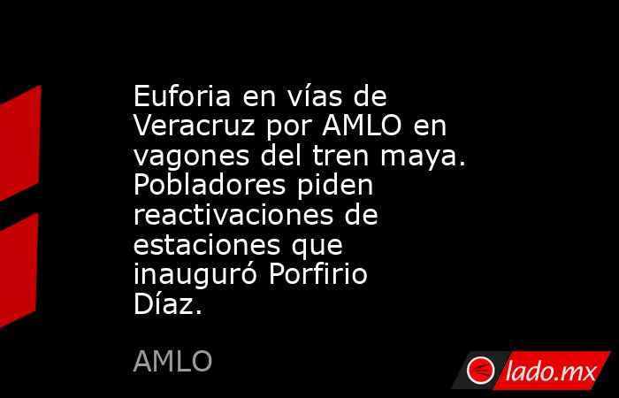 Euforia en vías de Veracruz por AMLO en vagones del tren maya. Pobladores piden reactivaciones de estaciones que inauguró Porfirio Díaz.. Noticias en tiempo real