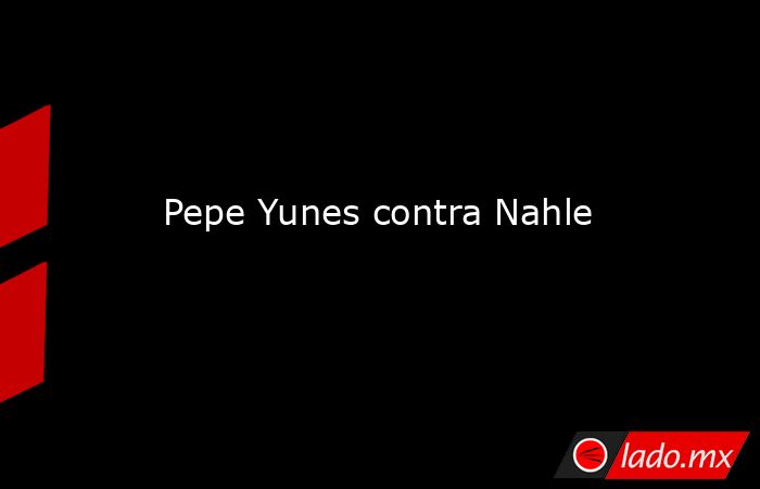 Pepe Yunes contra Nahle. Noticias en tiempo real