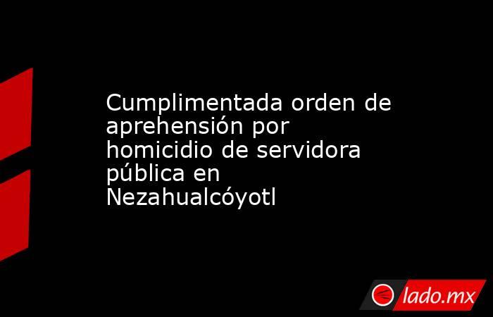 Cumplimentada orden de aprehensión por homicidio de servidora pública en Nezahualcóyotl. Noticias en tiempo real