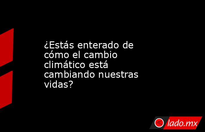 ¿Estás enterado de cómo el cambio climático está cambiando nuestras vidas?. Noticias en tiempo real