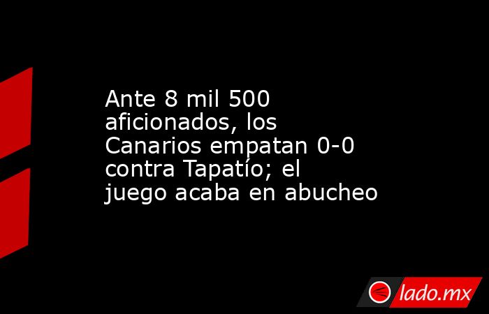 Ante 8 mil 500 aficionados, los Canarios empatan 0-0 contra Tapatío; el juego acaba en abucheo. Noticias en tiempo real