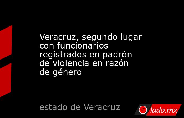 Veracruz, segundo lugar con funcionarios registrados en padrón de violencia en razón de género. Noticias en tiempo real