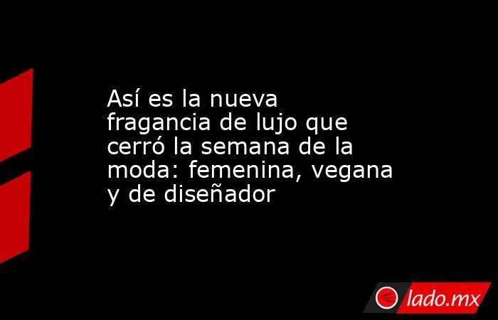 Así es la nueva fragancia de lujo que cerró la semana de la moda: femenina, vegana y de diseñador. Noticias en tiempo real