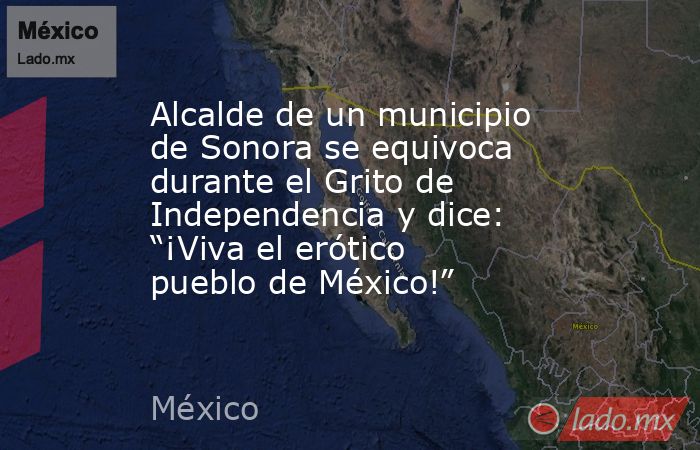 Alcalde de un municipio de Sonora se equivoca durante el Grito de Independencia y dice: “¡Viva el erótico pueblo de México!”. Noticias en tiempo real