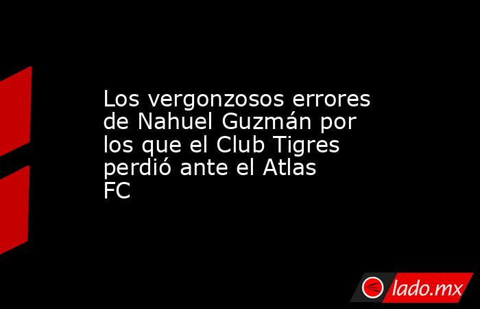 Los vergonzosos errores de Nahuel Guzmán por los que el Club Tigres perdió ante el Atlas FC. Noticias en tiempo real
