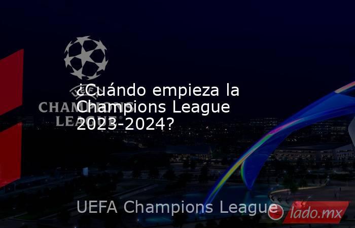 ¿Cuándo empieza la Champions League 2023-2024?. Noticias en tiempo real