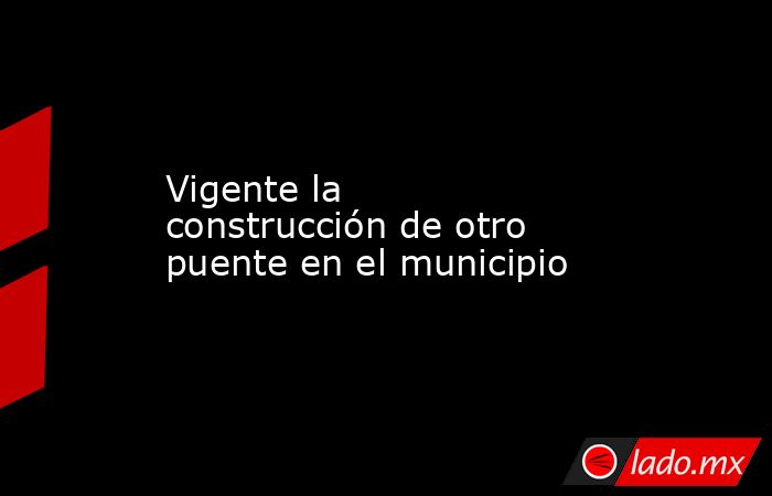 Vigente la construcción de otro puente en el municipio. Noticias en tiempo real