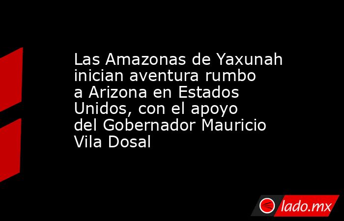 Las Amazonas de Yaxunah inician aventura rumbo a Arizona en Estados Unidos, con el apoyo del Gobernador Mauricio Vila Dosal. Noticias en tiempo real