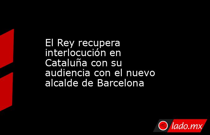 El Rey recupera interlocución en Cataluña con su audiencia con el nuevo alcalde de Barcelona. Noticias en tiempo real