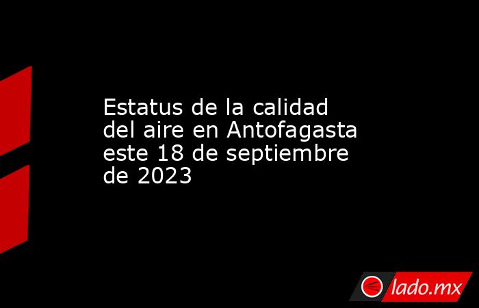 Estatus de la calidad del aire en Antofagasta este 18 de septiembre de 2023. Noticias en tiempo real