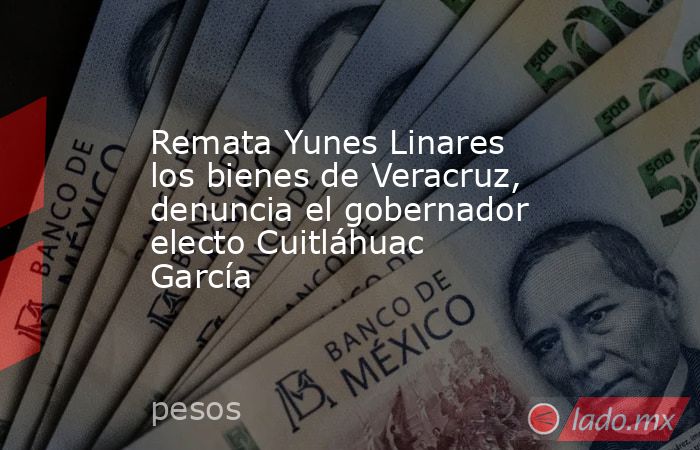 Remata Yunes Linares los bienes de Veracruz, denuncia el gobernador electo Cuitláhuac García. Noticias en tiempo real