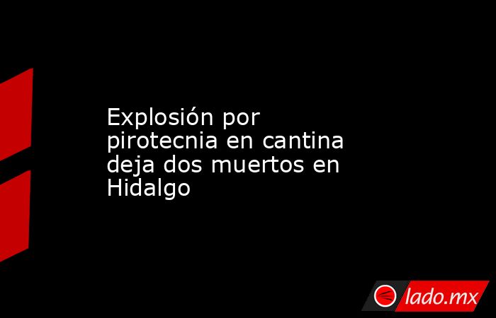 Explosión por pirotecnia en cantina deja dos muertos en Hidalgo. Noticias en tiempo real