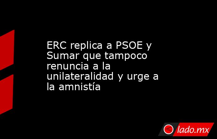ERC replica a PSOE y Sumar que tampoco renuncia a la unilateralidad y urge a la amnistía. Noticias en tiempo real