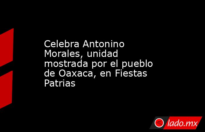 Celebra Antonino Morales, unidad mostrada por el pueblo de Oaxaca, en Fiestas Patrias. Noticias en tiempo real