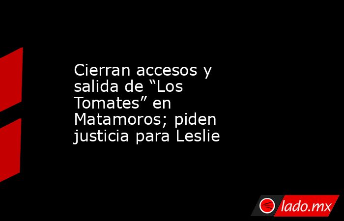 Cierran accesos y salida de “Los Tomates” en Matamoros; piden justicia para Leslie. Noticias en tiempo real