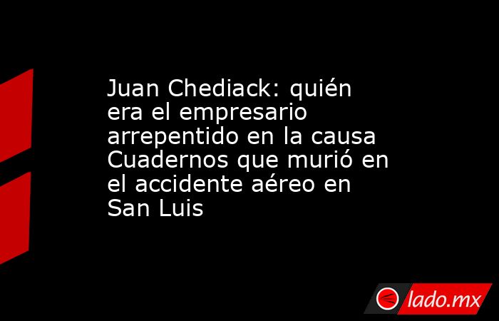 Juan Chediack: quién era el empresario arrepentido en la causa Cuadernos que murió en el accidente aéreo en San Luis. Noticias en tiempo real