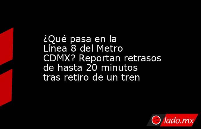 ¿Qué pasa en la Línea 8 del Metro CDMX? Reportan retrasos de hasta 20 minutos tras retiro de un tren. Noticias en tiempo real